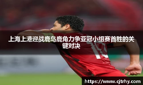 上海上港迎战鹿岛鹿角力争亚冠小组赛首胜的关键对决
